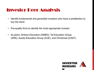 Investor Peer Analysis
• Identify fundamental and generalist investors who have a predilection to
  buy the stock

• Pre-qualify firms to identify the most appropriate investor

• Its peers: Ambow Education (AMBO), Tal Education Group
  (XRS), Xueda Education Group (XUE), and ChinaCast (CAST)




                                                     INVESTOR
                                                     RESEARC
 