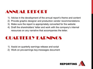 ANNUAL REPORT
1)   Advise in the development of the annual report‟s theme and content
2)   Provide graphic designer and production vendor recommendations
3)   Make sure the report is appropriately converted for the website
4)   Draft the shareholders‟ letter and work with the company‟s internal
     resources on any narrative that accompanies the letter.


QUARTERLY EARNINGS
1) Assist on quarterly earnings release and script
2) Work on pre-earnings key-messages document




                                                   REPORTING
 