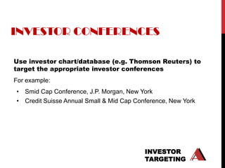 INVESTOR CONFERENCES

Use investor chart/database (e.g. Thomson Reuters) to
target the appropriate investor conferences
For example:
• Smid Cap Conference, J.P. Morgan, New York
• Credit Suisse Annual Small & Mid Cap Conference, New York




                                          INVESTOR
                                          TARGETING
 