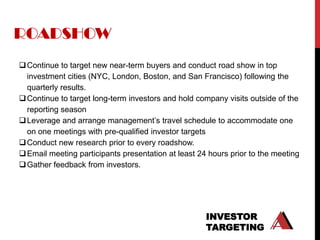ROADSHOW
 Continue to target new near-term buyers and conduct road show in top
  investment cities (NYC, London, Boston, and San Francisco) following the
  quarterly results.
 Continue to target long-term investors and hold company visits outside of the
  reporting season
 Leverage and arrange management‟s travel schedule to accommodate one
  on one meetings with pre-qualified investor targets
 Conduct new research prior to every roadshow.
 Email meeting participants presentation at least 24 hours prior to the meeting
 Gather feedback from investors.




                                                     INVESTOR
                                                     TARGETING
 