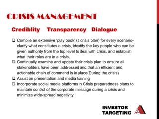 CRISIS MANAGEMENT
Crediblity          Transparency Dialogue
 Compile an extensive „play book‟ (a crisis plan) for every scenario-
  clarify what constitutes a crisis, identify the key people who can be
  given authority from the top level to deal with crisis, and establish
  what their roles are in a crisis.
 Continually examine and update their crisis plan to ensure all
  stakeholders have been addressed and that an efficient and
  actionable chain of command is in place(During the crisis)
 Assist on presentation and media training
 Incorporate social media platforms in Crisis preparedness plans to
  maintain control of the corporate message during a crisis and
  minimize wide-spread negativity.


                                                    INVESTOR
                                                    TARGETING
 