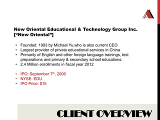 New Oriental Educational & Technology Group Inc.
[“New Oriental”]

• Founded: 1993 by Michael Yu,who is also current CEO
• Largest provider of private educational services in China
• Primarily of English and other foreign language trainings, test
  preparations and primary & secondary school educations.
• 2.4 Million enrollments in fiscal year 2012

• IPO: September 7th, 2006
• NYSE: EDU
• IPO Price: $15




                       CLIENT OVERVIEW
 