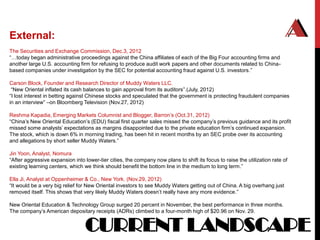 External:
The Securities and Exchange Commission, Dec.3, 2012
“…today began administrative proceedings against the China affiliates of each of the Big Four accounting firms and
another large U.S. accounting firm for refusing to produce audit work papers and other documents related to China-
based companies under investigation by the SEC for potential accounting fraud against U.S. investors.”

Carson Block, Founder and Research Director of Muddy Waters LLC.
 “New Oriental inflated its cash balances to gain approval from its auditors”.(July, 2012)
“I lost interest in betting against Chinese stocks and speculated that the government is protecting fraudulent companies
in an interview” –on Bloomberg Television (Nov.27, 2012)

Reshma Kapadia, Emerging Markets Columnist and Blogger, Barron‟s (Oct.31, 2012)
“China‟s New Oriental Education‟s (EDU) fiscal first quarter sales missed the company‟s previous guidance and its profit
missed some analysts‟ expectations as margins disappointed due to the private education firm‟s continued expansion.
The stock, which is down 6% in morning trading, has been hit in recent months by an SEC probe over its accounting
and allegations by short seller Muddy Waters.”

Jin Yoon, Analyst, Nomura
“After aggressive expansion into lower-tier cities, the company now plans to shift its focus to raise the utilization rate of
existing learning centers, which we think should benefit the bottom line in the medium to long term.”

Ella Ji, Analyst at Oppenheimer & Co., New York. (Nov.29, 2012)
“It would be a very big relief for New Oriental investors to see Muddy Waters getting out of China. A big overhang just
removed itself. This shows that very likely Muddy Waters doesn‟t really have any more evidence.”

New Oriental Education & Technology Group surged 20 percent in November, the best performance in three months.
The company‟s American depositary receipts (ADRs) climbed to a four-month high of $20.96 on Nov. 29.


                                  CURRENT LANDSCAPE
 