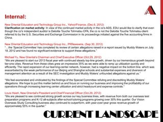 Internal:
New Oriental Education and Technology Group Inc., Yahoo!Finance, (Dec.6, 2012)
Clarification on market activity: In view of the continued market activity in the co's ADS, EDU would like to clarify that even
though the co's independent auditor is Deloitte Touche Tohmatsu CPA, the co is not the Deloitte Touche Tohmatsu client
referred to by the U.S. Securities and Exchange Commission in its proceedings initiated against the five accounting firms in
China.

New Oriental Education and Technology Group Inc., PRNewswire, (Sep.30, 2012)
“…the „Special Committee‟ has completed its review of certain allegations raised in a report issued by Muddy Waters on July
18, 2012 and has found no significant evidence to support these allegations.”

Michael Yu, New Oriental‟s Chairman and Chief Executive Officer (Oct.29, 2012)
“We are pleased to start our 2013 fiscal year with continued steady top-line growth, driven by our tremendous growth beyond
tier-one cities. Revenue from these cities grew an impressive 35% as we were able to ramp up utilization quickly and
efficiently. The rapid expansion of our learning-center network, however, had a negative impact on the bottom line, which was
exacerbated by the weak performance of our Beijing and Shanghai schools and substantial expenses and diversion of
management attention as a result of the SEC investigation and Muddy Waters‟ unfounded allegations against us.”

“We feel exonerated and vindicated by the findings of the Special Committee refuting and discrediting Muddy Waters‟
allegations. We hope to put this matter behind us and focus on running our business and improving the profitability of our
operations through increasing learning center utilization and strict headcount and expense controls.”

Louis Hsieh, New Oriental‟s President and Chief Financial Officer (Oct.29, 2012)
“We are pleased to see continued strong growth across our key business lines, with revenue from both our overseas test
preparation programs and K-12 all-subjects after-school tutoring programs growing over 30% this quarter. Our Vision
Overseas Study Consulting business also continued to outperform, with year-over-year gross revenue growth of
approximately 55% in the quarter.”


                                CURRENT LANDSCAPE
 