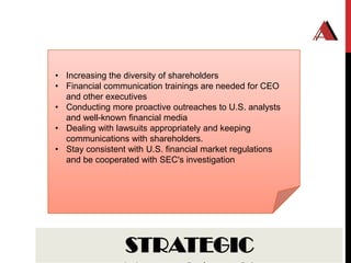 • Increasing the diversity of shareholders
• Financial communication trainings are needed for CEO
  and other executives
• Conducting more proactive outreaches to U.S. analysts
  and well-known financial media
• Dealing with lawsuits appropriately and keeping
  communications with shareholders.
• Stay consistent with U.S. financial market regulations
  and be cooperated with SEC's investigation




                 STRATEGIC
 