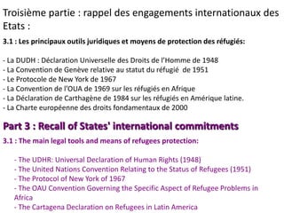 Troisième partie : rappel des engagements internationaux des
Etats :
3.1 : Les principaux outils juridiques et moyens de protection des réfugiés:

- La DUDH : Déclaration Universelle des Droits de l’Homme de 1948
- La Convention de Genève relative au statut du réfugié de 1951
- Le Protocole de New York de 1967
- La Convention de l’OUA de 1969 sur les réfugiés en Afrique
- La Déclaration de Carthagène de 1984 sur les réfugiés en Amérique latine.
- La Charte européenne des droits fondamentaux de 2000

Part 3 : Recall of States' international commitments
3.1 : The main legal tools and means of refugees protection:

   - The UDHR: Universal Declaration of Human Rights (1948)
   - The United Nations Convention Relating to the Status of Refugees (1951)
   - The Protocol of New York of 1967
   - The OAU Convention Governing the Specific Aspect of Refugee Problems in
   Africa
   - The Cartagena Declaration on Refugees in Latin America
 