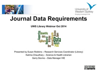Journal Data Requirements 
UWS Library Webinar Oct 2014 
Presented by Susan Robbins – Research Services Coordinator (Library) 
Katrina Chaudhary – Science & Health Librarian 
Gerry Devine – Data Manager HIE 
 