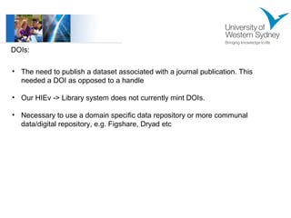 DOIs: 
• The need to publish a dataset associated with a journal publication. This 
needed a DOI as opposed to a handle 
• Our HIEv -> Library system does not currently mint DOIs. 
• Necessary to use a domain specific data repository or more communal 
data/digital repository, e.g. Figshare, Dryad etc 
 