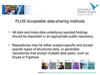 PLOS Acceptable data-sharing methods 
• All data and meta data underlying reported findings 
should be deposited in an appropriate public repository 
• Repositories may be either subject-specific and accept 
specific types of structured data, or generalist 
repositories that accept multiple data types, such as 
Dryad or Figshare 
Adapted from: http://www.plos.org/data-access-for-the-open-access-literature-ploss-data-policy/ 
 
