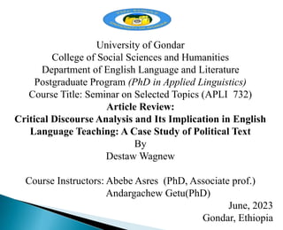 University of Gondar
College of Social Sciences and Humanities
Department of English Language and Literature
Postgraduate Program (PhD in Applied Linguistics)
Course Title: Seminar on Selected Topics (APLI 732)
Article Review:
Critical Discourse Analysis and Its Implication in English
Language Teaching: A Case Study of Political Text
By
Destaw Wagnew
Course Instructors: Abebe Asres (PhD, Associate prof.)
Andargachew Getu(PhD)
June, 2023
Gondar, Ethiopia
 