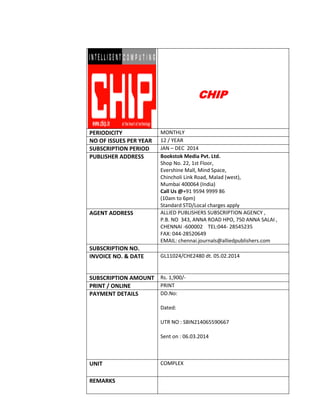CHIP
PERIODICITY MONTHLY
NO OF ISSUES PER YEAR 12 / YEAR
SUBSCRIPTION PERIOD JAN – DEC 2014
PUBLISHER ADDRESS Bookstok Media Pvt. Ltd.
Shop No. 22, 1st Floor,
Evershine Mall, Mind Space,
Chincholi Link Road, Malad (west),
Mumbai 400064 (India)
Call Us @+91 9594 9999 86
(10am to 6pm)
Standard STD/Local charges apply
AGENT ADDRESS ALLIED PUBLISHERS SUBSCRIPTION AGENCY ,
P.B. NO 343, ANNA ROAD HPO, 750 ANNA SALAI ,
CHENNAI -600002 TEL:044- 28545235
FAX: 044-28520649
EMAIL: chennai.journals@alliedpublishers.com
SUBSCRIPTION NO.
INVOICE NO. & DATE GL11024/CHE2480 dt. 05.02.2014
SUBSCRIPTION AMOUNT Rs. 1,900/-
PRINT / ONLINE PRINT
PAYMENT DETAILS DD.No:
Dated:
UTR NO : SBIN214065590667
Sent on : 06.03.2014
UNIT COMPLEX
REMARKS
 