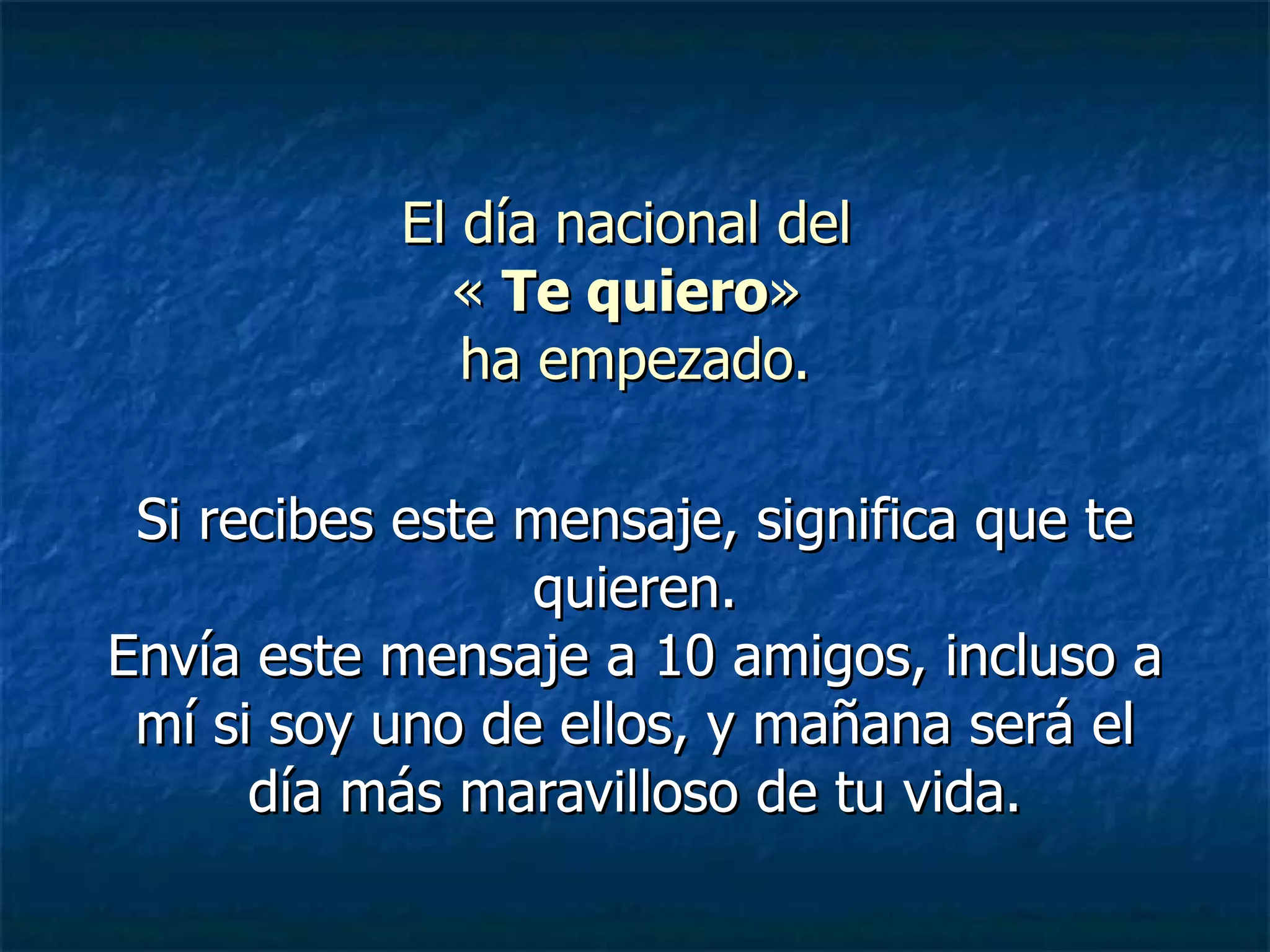 El día nacional del « Te quiero » ha empezado. Si recibes este mensaje, significa que te quieren. Envía este mensaje a 10 amigos, incluso a mí si soy uno de ellos, y mañana será el día más maravilloso de tu vida.