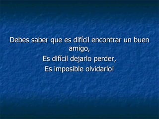 Debes saber que es difícil encontrar un buen amigo, Es difícil dejarlo perder, Es imposible olvidarlo!