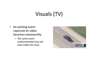 Visuals (TV) 
• An exciting event 
captured on video 
becomes newsworthy 
– The same event 
undocumented may not 
even mak...
