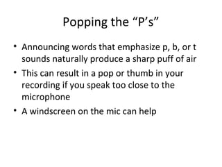 Popping the “P’s”
• Announcing words that emphasize p, b, or t
sounds naturally produce a sharp puff of air
• This can result in a pop or thumb in your
recording if you speak too close to the
microphone
• A windscreen on the mic can help