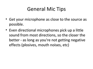 General Mic Tips
• Get your microphone as close to the source as
possible.
• Even directional microphones pick up a little
sound from most directions, so the closer the
better - as long as you're not getting negative
effects (plosives, mouth noises, etc)