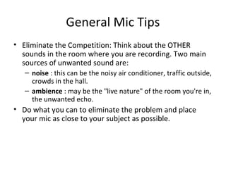 General Mic Tips
• Eliminate the Competition: Think about the OTHER
sounds in the room where you are recording. Two main
sources of unwanted sound are:
– noise : this can be the noisy air conditioner, traffic outside,
crowds in the hall.
– ambience : may be the "live nature" of the room you're in,
the unwanted echo.
• Do what you can to eliminate the problem and place
your mic as close to your subject as possible.