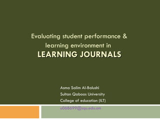 Evaluating student performance & learning environment in   LEARNING JOURNALS Asma Salim Al-Balushi Sultan Qaboos University  College of education (ILT)  [email_address]   