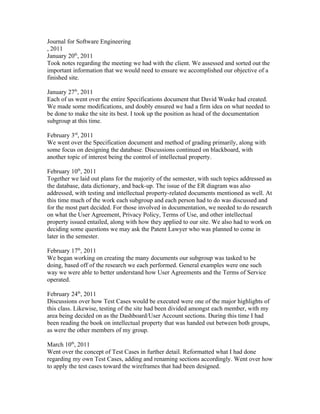 Journal for Software Engineering
, 2011
January 20th, 2011
Took notes regarding the meeting we had with the client. We assessed and sorted out the
important information that we would need to ensure we accomplished our objective of a
finished site.

January 27th, 2011
Each of us went over the entire Specifications document that David Wuske had created.
We made some modifications, and doubly ensured we had a firm idea on what needed to
be done to make the site its best. I took up the position as head of the documentation
subgroup at this time.

February 3rd, 2011
We went over the Specification document and method of grading primarily, along with
some focus on designing the database. Discussions continued on blackboard, with
another topic of interest being the control of intellectual property.

February 10th, 2011
Together we laid out plans for the majority of the semester, with such topics addressed as
the database, data dictionary, and back-up. The issue of the ER diagram was also
addressed, with testing and intellectual property-related documents mentioned as well. At
this time much of the work each subgroup and each person had to do was discussed and
for the most part decided. For those involved in documentation, we needed to do research
on what the User Agreement, Privacy Policy, Terms of Use, and other intellectual
property issued entailed, along with how they applied to our site. We also had to work on
deciding some questions we may ask the Patent Lawyer who was planned to come in
later in the semester.

February 17th, 2011
We began working on creating the many documents our subgroup was tasked to be
doing, based off of the research we each performed. General examples were one such
way we were able to better understand how User Agreements and the Terms of Service
operated.

February 24th, 2011
Discussions over how Test Cases would be executed were one of the major highlights of
this class. Likewise, testing of the site had been divided amongst each member, with my
area being decided on as the Dashboard/User Account sections. During this time I had
been reading the book on intellectual property that was handed out between both groups,
as were the other members of my group.

March 10th, 2011
Went over the concept of Test Cases in further detail. Reformatted what I had done
regarding my own Test Cases, adding and renaming sections accordingly. Went over how
to apply the test cases toward the wireframes that had been designed.
 