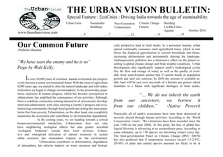 THE URBAN VISION BULLETIN:
                                        Special Feature : EcoCities : Driving India towards the age of sustainability.
                                       Urban Form           Sustainable            Next Generation     Climate Change       Building
                                                            Buildings              Urbanization        Forums               Livable Cities :
                                                                                                                            $JHQGD              October 2010
www.theurbanvision.com                            ..... 4                 .....7                                  .....14             .....18
                                                                                             .....12


OurManohar
-Prathima
          Common Future                                                            cally productive land or food stocks. In a persistent manner, urban
                                                                                   sprawl continually consumes rural agricultural tracts, which in turn
                                                                                   forces the displaced agriculturists to convert forestlands into farms,
                                                                                   increasing deforestation and permanently altering the landscape.
                                                                                   $QWKURSRFHQWULF SROOXWLRQ KDV D GHVWUXFWLYH HIIHFW RQ WKH SODQHW UH-
“We have seen the enemy and he is us”                                              sulting in global climate change and freak weather conditions. Urban
Pogo by Walt Kelly.                                                                GHYHORSPHQW DOVR VLJQL¿FDQWO LPSDFWV HDUWK¶V KGURORJLFDO FFOHV
                                                                                   OLNH WKH ÀRZ DQG VWRUDJH RI ZDWHU DV ZHOO DV WKH TXDOLW RI DYDLO-
                                                                                   able fresh water.Experts predict that if current trends in population
      In over 10,000 years of existence, human civilization has progres-           growth and land use continue, by 2050 the amount of available ar-
sively become a potent environmental threat. With the onset of agriculture         able land will be just over one-tenth of a hectare per person which
8,000 years ago, we started to alter the natural landscape and with indus-         WUDQVODWHV WR D IXWXUH ZLWK VLJQL¿FDQW VKRUWDJHV RI IRRG VWRFNV
trialization we began to change our atmosphere. In the present-day, popu-
lation explosion  human progress, which has become synonymous to                                 “… We do not inherit the earth
XUEDQL]DWLRQ KDV DPSOL¿HG WKH FRQVHTXHQFH RI RXU DFWLYLWLHV $OWKRXJK
WKHUH LV D GH¿QLWH FRQQHFWLRQ UHODWLQJ QDWLRQDO OHYHO RI HFRQRPLF GHYHORS-         from       our ancestors; we borrow it
ment and urbanization- with cities steering a country’s progress and revo-         from      our children.”   -Native Proverb
OXWLRQL]LQJ FRPPXQLWLHV WKURXJK ¿VFDO JURZWK DQG VHWWLQJ WKH PDVV SRSX-
lation free from poverty. Urbanization, on the other hand, also completely         Practically all of earth’s ecosystems have now been destroyed or
transforms the ecosystem and contributes to environmental degradation.             VHYHUHO DOWHUHG WKURXJK KXPDQ DFWLYLWLHV $FFRUGLQJ WR WKH µ:RUOG
                 In the coming years, we are heading towards a critical            Conservation Union’, 784 extinctions have been recorded since the
human-environmental interaction. Urbanization does not only                        HDU  WR WKH HDU  