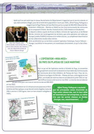 Zoom sur... LE DéVELOPPEMENT NUMéRIQUE DU TERRITOIRE

             après qu'il se soit avéré que le réseau Numériseine du Département n'apportait pas le service attendu et
             que, dans certains villages, plus de la moitié de la population n'avait pas l'aDSL, alfred trassy-Paillogues a
                                    suggéré que le Pays Plateau de Caux Maritime porte un projet de NRa-MeD (Nœud de Rac-
                                      cordement d'abonnés – Montée en Débit) sur les cinq communautés de communes
                                      qui le composent (Yvetot, Yerville, Fontaine le Dun, Côte d'albâtre et Doudeville).
                                      Le député a obtenu auprès de Bruno Le Maire, ministre de l'agriculture, et de Michel
                                      Mercier, ministre de l'aménagement du territoire, que cette opération soit aidée par
                                      l'europe (crédits FeaDeR) à hauteur d'un million d'euros ; Le complément étant ﬁnancé
                                      par les collectivités locales elles-mêmes.
                                      Cette accélération sur ce territoire a amené l'opérateur historique, France télécom –
     Avec Yvon Pesquet, Jean-          Orange, à accélérer le mouvement, en investissant directement, ce qu'il a fait à Bos-
Pierre Savalle, maire de Bosville, et
                                       ville.
Bruno Janet, directeur des relations
  avec les collectivités locales de
     France Télécom-Orange




                                                 > L’OPéRatiON «NRa-MeD»
                                                 Du PaYS Du PLateau De CauX MaRitiMe

                                              Pour ce qui est de l’opération menée à l’échelle du Pays, la convention
                                              de groupement concernant la desserte en haut débit des Communautés
                                              de Communes de la Côte d’albâtre, de Plateau de Caux–Fleur de Lin,
                                               d’Yvetot et sa région et d’Yerville – Plateau de Caux, a été signée en mai
                                               2011. Les études de maîtrise d’œuvre ont débuté en juillet 2011 et l’ap-
                                               pel d’oﬀres travaux a été lancé en mai 2012. Le chantier devrait débuter
        en août 2012 pour une mise en service du dernier NRa-MeD
en mai 2013.
Les travaux consisteront en 11 infrastructures passives et 45 ki-
                                                                         “   Alfred Trassy-Paillogues a souhaité
lomètres de ﬁbre optique, ce qui devrait rendre éligibles à plus de que les principales zones d’activités du
2Mb/s environ 2  lignes, dont un tiers étaient inéligibles à
                 500 
                                                                     Pays soient desservies, tant le haut débit
l’aDSL.
                                                                      est essentiel pour les entreprises, au même
                                                                      titre que les autres réseaux ou ﬂuides
                                                                       (énergie, eau, assainissement, …).
                                                                                                                    “
 