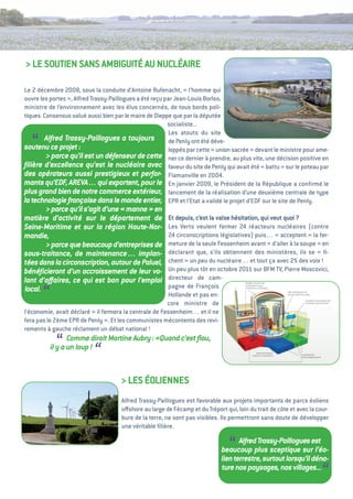 > Le SOutieN SaNS aMBiguité au NuCLéaiRe

Le 2 décembre 2008, sous la conduite d’antoine Rufenacht, «     l’homme qui
ouvre les portes  alfred trassy-Paillogues a été reçu par Jean-Louis Borloo,
                 »,
ministre de l’environnement avec les élus concernés, de tous bords poli-
tiques. Consensus salué aussi bien par le maire de Dieppe que par la députée
                                                        socialiste...
                                                        Les atouts du site
   “     Alfred Trassy-Paillogues a toujours
soutenu ce projet    :
                                                        de Penly ont été déve-
                                                        loppés par cette « union sacrée  devant le ministre pour ame-
                                                                                       »
         > parce qu’il est un défenseur de cette ner ce dernier à prendre, au plus vite, une décision positive en
ﬁlière d’excellence qu’est le nucléaire avec faveur du site de Penly qui avait été «        battu  sur le poteau par
                                                                                                   »
des opérateurs aussi prestigieux et perfor- Flamanville en 2004.
mants qu’EDF, AREVA… qui exportent, pour le en janvier 2009, le Président de la République a conﬁrmé le
plus grand bien de notre commerce extérieur, lancement de la réalisation d’une deuxième centrale de type
la technologie française dans le monde entier, ePR et l’etat a validé le projet d’eDF sur le site de Penly.
       > parce qu’il s’agit d’une « 
                                   manne  en
                                          »
matière d’activité sur le département de               et depuis, c’est la valse hésitation, qui veut quoi   ?
Seine-Maritime et sur la région Haute-Nor-             Les verts veulent fermer 24 réacteurs nucléaires (contre
mandie,                                                24 circonscriptions législatives) puis… «     acceptent  la fer-
                                                                                                                  »
       > parce que beaucoup d’entreprises de           meture de la seule Fessenheim avant «      d’aller à la soupe  en
                                                                                                                    »
sous-traitance, de maintenance… implan-                déclarant que, s’ils obtiennent des ministères, ils se «        ﬁ-
tées dans la circonscription, autour de Paluel,        chent  un peu du nucléaire… et tout ça avec 2% des voix 
                                                             »                                                        !
bénéﬁcieront d’un accroissement de leur vo-            un peu plus tôt en octobre 2011 sur BFM tv, Pierre Moscovici,
lant d’aﬀaires, ce qui est bon pour l’emploi           directeur de cam-
                                                       pagne de François
local.
       “                                               Hollande et pas en-
                                                      core ministre de
l’économie, avait déclaré «  fermera la centrale de Fessenheim… et il ne
                           il
fera pas le 2ème ePR de Penly  et les communistes mécontents des revi-
                              ».
rements à gauche réclament un débat national !

            “     Comme dirait Martine Aubry : «Quand c’est ﬂou,
           il y a un loup !
                           “
                                      > LeS éOLieNNeS
                                      alfred trassy-Paillogues est favorable aux projets importants de parcs éoliens
                                      oﬀshore au large de Fécamp et du tréport qui, loin du trait de côte et avec la cour-
                                      bure de la terre, ne sont pas visibles. ils permettront sans doute de développer
                                      une véritable ﬁlière.


                                                                                 “   Alfred Trassy-Paillogues est
                                                                              beaucoup plus sceptique sur l’éo-
                                                                              lien terrestre, surtout lorsqu’il déna-
                                                                              ture nos paysages, nos villages...
                                                                                                                       “
 
