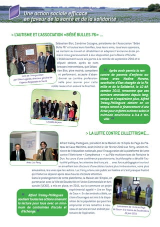 Une action sociale eﬃcace
         en faveur de la santé et de la solidarité

> L’autiSMe et L’aSSOCiatiON «BéBé BuLLeS 76» ...
                                           Sébastien Blot, Sandrine Cocagne, présidente de l'association "Bébé
                                           Bulle 76" et toutes leurs familles, tous leurs amis, tous leurs sponsors,
                                            se mettent au travail et réhabilitent et adaptent l'ancienne école pri-
                                            maire mise gracieusement à leur disposition par la Mairie d'Yerville.
                                            L'établissement ouvre ses portes à la rentrée de septembre 2010 et le
                                             député obtient, après de nom-
                                             breuses interventions, que Sébas-

          Lors de l’inauguration
                          teur général de
                                             tien Blot, père motivé, compétent
                                                                                   “      Après avoir permis la ren-
                                              et performant, accepte d’aban- contre de parents d'enfants au-
                                              donner sa carrière profession- tistes avec Nadine Morano,
 par Gilles Lagarde, direc
       l’Agenc e Régionale de Santé           nelle pour œuvrer pour cette secrétaire d’Etat chargée de la Fa-
                                        noble cause et en assure la direction. mille et de la Solidarité, le 10      dé-
                                                                                cembre 2010, rencontre que ces
                                                                                derniers attendaient depuis long-
                                                                                temps et n'espéraient plus, Alfred
                                                                                Trassy-Paillogues obtient en un
                                                                                temps record le ﬁnancement d'une
                                                                                école pour enfants autistes selon la
                                                                                méthode américaine A.B.A à Yer-
                              La salle de jeux
                                                                                   ville.
                                                                                          “
                                                                  > La Lutte CONtRe L’iLLettRiSMe...
                                          alfred trassy-Paillogues, président de la Maison de l’emploi du Pays du Pla-
                                          teau de Caux Maritime, avait invité le 1er février 2010 Luc Ferry, ancien mi-
                                          nistre de l’éducation nationale, pour l’inauguration de la plateforme de lutte
                                          contre l’illettrisme «  Compétence +  au Pôle multiservices de Fontaine le
                                                                                  »
                                          Dun. au cours d’une conférence passionnante, le philosophe a détaillé l’ac-
           Avec Luc Ferry                 tualité politique, les attentes des français… avec force pédagogie et surtout
                                         en émaillant son discours d’anecdotes toutes plus intéressantes, voire plus
                amusantes, les unes que les autres. Luc Ferry a tenu son public en haleine et c’est presque frustré
                qu’il fallut se séparer après deux heures d’écoute attentive.
                Dans le prolongement de cette plateforme, la Maison de l’emploi, en
                partenariat avec la ville de Doudeville et l’union Commerciale et arti-
                sanale (uCaD), a mis en place, en 2011, sur la commune un projet
                                                   expérimental appelé «  en Pays
                                                                            Lire
                                                   de Caux  en des endroits ciblés, un
                                                            ».
       “     Alfred Trassy-Paillogues
                                                   choix d’ouvrages est mis à la dispo-
    soutient toutes les actions amenant sition de la population qui peut les
    la lecture pour tous avec un mini- emprunter et les remettre à nou-
                                                                                             Lanc
    mum de contraintes d’accès et veau en service en tout endroit par- de Caux ement de «Lire en Pays
                                                                                                » à la mairie de Doudev
      d’échange.
                    “                              tenaire de l’opération.                          24 juin 2011
                                                                                                                       ille le
 