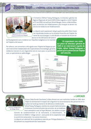 Zoom sur... L’HôPITAL LOCAL DE SAINT-VALERY-EN-CAUx
                                        a l’initiative d’alfred trassy-Paillogues, le directeur général de
                                        l’agence Régionale de Santé (aRS) gilles Lagarde a visité l’hôpital
                                        le 27 mai 2010, accueilli par gérard Mauger, maire, et Martial Blan-
                                         quet, le directeur de l’établissement, pour évoquer le devenir du
                                         service de médecine de l’établissement.

                                         Le député avait auparavant relayé auprès du préfet Rémi Caron
          Rencontre avec le conseil
                                         les inquiétudes locales sur la situation ﬁnancière de l’hôpital. au
        d’administra tion de l’Hôpital   terme de ces échanges, il a été décidé un transfert de lits de mé-
                                       decine en lits SSR (Soins de Suite et
de Réadaptation) sans incidence sur l’équilibre budgétaire et le maintien
de l’hôpital a été assuré.
                                                                                 “   En organisant une visite
                                                                             sur place du directeur général de
Par ailleurs, une convention a été signée avec l’hôpital de Dieppe qui pré- l’ARS et en intervenant auprès du
voit l’intervention hebdomadaire de 3 spécialistes (rhumatologie, gériatrie, Préfet, Alfred Trassy-Paillogues a
médecine interne) et une négociation est en cours pour un partenariat permis que la pérennité de l’hôpital
avec un spécialiste en addictologie.                                             soit assurée.
                                                                                                    “




                                                                                                        > L’aRCauX
                               arcaux (aide Rurale Cauchoise) à Bois-Himont est une institution fondée en 1961 dont
                               l’objet est de favoriser le respect de la dignité et la reconnaissance des personnes en si-
                               tuation de handicap mental et de déﬁcience intellectuelle.
                               alfred trassy-Paillogues, membre du conseil d’administration,
   Lors de l’inauguration
     du Village Senior        s’intéresse à la diversiﬁcation des activités de cet établisse-
                              ment exemplaire avec le foyer Mousset, les ateliers occupa-
              tionnels de conditionnement et de menuiserie, la blanchisserie... et
              récemment en 2008 le «village senior», sans parler de la coopération avec
              la société de restauration «la cuisine évolutive».                                     Avec Philippe Bodard
              Le député est admiratif de la présidence exercée par Philippe Bodard et a
              été présent au cinquantenaire de l’association.
 