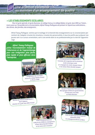 Une attention constante
             au maintien d’un enseignement de qualité

> LeS etaBLiSSeMeNtS SCOLaiReS
        Pour le lycée agricole, le lycée Queneau, le collège Camus, le collège Bobée, le lycée Jean xxIII sur Yvetot...
mais aussi sur l’ensemble de la circonscription, Alfred Trassy-Paillogues est présent et répond aux sollicitations...
des élèves, des familles, des enseignants...

       alfred trassy-Paillogues estime que le maillage et la diversité des enseignements sur la circonscription per-
       mettent de s’adapter à toutes les situations, à toutes les personnalités, à tous les proﬁls pour préparer nos
       jeunes soit à un cursus universitaire, soit à une entrée dans la vie professionnelle par la voie de l’apprentis-
       sage.


   “     Alfred Trassy-Paillogues
prône l’accroissement massif de
l’alternance et de l’apprentissage
pour une intégration plus facile,
plus rapide et plus eﬃcace dans
 l’entreprise.
               “                                                                           à l’école primaire de Valliquerville à
                                                                                       l’occasion de la signature de la convention
                                                                                                  école numérique rurale
                                                                                         en compagnie du maire Jacques Cahard
                                                                                          et du recteur Marie-Danièle Campion




                                                     uveaux
                                 Inauguration des no
                                                   bée d’Yvetot
                              locaux du collège Bo
                                       le 20 juin 2008




                                                                                            Accueil à l’Assemblée Nationale de
                                                                                          deux groupes d’élèves du lycée Queneau
                                                                                                  d’Yvetot pour une visite
                                                                                                     du Palais-Bourbon


                             Académiques à
        Remise des Palmes
                   Alain Lefebvre,
                              an xxIII d’Yvetot
        directeur du Lycée Je




                                                                                                    Visite du lycée agricole
                                                                                                                             d’Yvetot en
                                                                                                             septembre 2009,
                                                                                                    en compagnie de Brun
                                                                                                                            o Le Maire
                                                   Visite à l’école primaire de
                                                                              nie du
                                             Cailly en juin 2009 en compag
                                                recteur Marie-Daniè    le Campion
                                                  et du maire Léon Levasseur
 