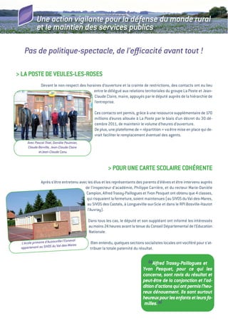 Une action vigilante pour la défense du monde rural
            et le maintien des services publics

   Pas de politique-spectacle, de l’eﬃcacité avant tout !

> La POSte De veuLeS-LeS-ROSeS
               Devant le non-respect des horaires d’ouverture et la crainte de restrictions, des contacts ont eu lieu
                                             entre le délégué aux relations territoriales du groupe La Poste et Jean-
                                             Claude Claire, maire, appuyés par le député auprès de la hiérarchie de
                                             l’entreprise.

                                               Ces contacts ont permis, grâce à une ressource supplémentaire de 170
                                               millions d’euros allouée à La Poste par le biais d’un décret du 30 dé-
                                               cembre 2011, de maintenir le volume d’heures d’ouverture.
                                               De plus, une plateforme de «  répartition  va être mise en place qui de-
                                                                                        »
                                               vrait faciliter le remplacement éventuel des agents.
     Avec Pascal Thiel, Danièle Paulmier,
     Claude Berville, Jean-Claude Claire
            etJean-Claude Canu



                                                       > POuR uNe CaRte SCOLaiRe COHéReNte
               après s’être entretenu avec les élus et les représentants des parents d’élèves et être intervenu auprès
                                         de l’inspecteur d’académie, Philippe Carrière, et du recteur Marie-Danièle
                                          Campion, alfred trassy-Paillogues et Yvon Pesquet ont obtenu que 4 classes,
                                          qui risquaient la fermeture, soient maintenues (au SivOS du val-des-Mares,
                                          au SivOS des Castels, à Longueville-sur-Scie et dans le RPi Bosville-Hautot
                                          l’auvray).

                                            Dans tous les cas, le député et son suppléant ont informé les intéressés
                                            au moins 24 heures avant la tenue du Conseil Départemental de l’education
                                            Nationale.

                           ille-l’Esneval
 L’école primaire d’Auzouv                   Bien entendu, quelques sections socialistes locales ont vociféré pour s’at-
                         Val-des-Mares
 appartenant au SIVOS du                     tribuer la totale paternité du résultat.



                                                                                “ Alfred Trassy-Paillogues et
                                                                             Yvon Pesquet, pour ce qui les
                                                                             concerne, sont ravis du résultat et
                                                                             peut-être de la conjonction et l’ad-
                                                                             dition d’actions qui ont permis l’heu-
                                                                             reux dénouement. Ils sont surtout
                                                                             heureux pour les enfants et leurs fa-
                                                                              milles.
                                                                                      “
 