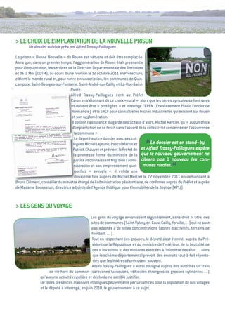 > Le CHOiX De L’iMPLaNtatiON De La NOuveLLe PRiSON
        Un dossier suivi de près par Alfred Trassy-Paillogues

La prison « Bonne Nouvelle » de Rouen est vétuste et doit être remplacée.
alors que, dans un premier temps, l’agglomération de Rouen était pressentie
pour l’implantation, les services de la Direction Départementale des territoires
et de la Mer (DDtM), au cours d’une réunion le 12 octobre 2011 en Préfecture,
ciblent le monde rural et, pour notre circonscription, les communes de Quin-
campoix, Saint-georges-sur-Fontaine, Saint-andré-sur-Cailly et La-Rue-Saint-
                                   Pierre.
                                   alfred trassy-Paillogues écrit au Préfet
                                   Caron en s’étonnant de ce choix « rural », alors que les terres agricoles se font rares
                                   et doivent être « protégées » et interroge l’ePFN (etablissement Public Foncier de
                                    Normandie) et la SNCF pour connaître les friches industrielles qui existent sur Rouen
                                    et son agglomération.
                                    il obtient l’assurance du garde des Sceaux d’alors, Michel Mercier, qu’ « aucun choix
                                    d’implantation ne se ferait sans l’accord de la collectivité concernée en l’occurrence
                                      la commune ».
                                      Le député suit ce dossier avec ses col-
                                     lègues Michel Lejeune, Pascal Martin et
                                     Patrick Chauvet et prévient le Préfet de
                                                                                  “   Le dossier est en stand–by
                                                                               et Alfred Trassy-Paillogues espère
                                     la promesse ferme du ministre de la que le nouveau gouvernement ne
                                      justice et connaissant trop bien l’admi- ciblera pas à nouveau les com-
                                      nistration et son empressement quel- munes rurales.
                                      quefois « aveugle », il valide une                          “
                                       deuxième fois auprès de Michel Mercier le 22 novembre 2011 en demandant à
Bruno Clément, conseiller du ministre chargé de l’administration pénitentiaire, de conﬁrmer auprès du Préfet et auprès
de Madame Bousseton, directrice adjointe de l’agence Publique pour l’immobilier de la Justice (aPiJ).



> LeS geNS Du vOYage
                                               Les gens du voyage envahissent régulièrement, sans droit ni titre, des
                                               sites de communes (Saint-valery-en-Caux, Cailly, Yerville,…) qui ne sont
                                               pas adaptés à de telles concentrations (zones d’activités, terrains de
                                                football, …).
                                                tout en respectant ces groupes, le député s’est étonné, auprès du Pré-
                                                sident de la République et du ministre de l’intérieur, de la brutalité de
                                                ces « invasions », des menaces exercées à l’encontre des élus… alors
                                                 que le schéma départemental prévoit des endroits tout-à-fait réperto-
                                                 riés que les intéressés récusent souvent.
                                                alfred trassy-Paillogues a aussi souligné auprès des autorités un train
                     de vie hors du commun (caravanes luxueuses, véhicules étrangers de grosses cylindrées…)
               qu’aucune activité régulière et déclarée ne semble justiﬁer.
               De telles présences massives et longues peuvent être perturbatrices pour la population de nos villages
               et le député a interrogé, en juin 2010, le gouvernement à ce sujet.
 