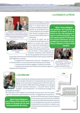 > La CHaSSe et La PÊCHe

                                                 alfred trassy-Paillogues a toujours considéré la chasse comme une tradition
                                                 populaire et ancestrale dans notre
                                                 pays et il s’inscrit dans la dé-


    Inauguration du Festival animalier le
                                                 marche de la Fédération Départe-
                                                                                    “        Alfred Trassy-Paillogues
                                                 mentale de Seine-Maritime qui, veut permettre aux chasseurs de
                                                  sous la houlette de son président perpétuer leur tradition et de de-
15 juin 2009 avec Denis Guillebert, maire de alain Durand, conjugue chasse,
Belleville-en-Caux, et Alain Durand, président
                                                                                      meurer au cœur des politiques ru-
de la fédération départementale, à la Maison
                                                  nature et environnement dans un rales et environnementales. Il est
          de la Nature et de la Chasse.           même élan.                          bien entendu opposé à l’interdiction
                                                 Le député se réjouit que les de la chasse le dimanche, seul jour
                                              connaissances scientiﬁques sur les possible pour bon nombre de sala-
                                               espèces ne servent pas unique- riés qui s’adonnent à cette activité
                                               ment à restreindre les périodes de
                                               chasse mais aussi à les étendre
                                               lorsque l’état des populations le per-
                                                                                                                     “
                                                                                                            populaire.

              Com ptage cynégétique            met. De même, il trouve logique que les
                     à Auﬀay
                                               chasseurs et pêcheurs soient représentés
                                          au titre de la protection de la nature au Conseil
         economique, Social et environnemental (CeSe) et dans la quasi-totalité des
         CeSe régionaux. il souhaite      :
                   > la vigilance sur l’évolution de la notion de «    dérangement  qui «  Remise des prix des
                                                                                      »       24 H de pêche  organisé
                                                                                                             »           es au
         ne doit pas devenir un nouvel outil d’entrave à l’exercice de la chasse,            proﬁt du Téléthon par l’éc
                                                                                                                       ole de
                   > la poursuite de la réforme engagée en matière de nuisibles,                pêche de Montville et son
                   > la présence permanente des chasseurs dans toutes les agences président Jean-Claude Caudron
         de gestion de la biodiversité.



                  > LeS MOuLiNS
                  Devant l’inquiétude de nombreux propriétaires de moulins de la val-
                  lée de la Durdent relativement à la restauration de la continuité éco-
                  logique sur les cours d’eau, conséquence de la Directive-cadre sur
                  l’eau du 23 octobre 2000, alfred trassy-Paillogues, en compagnie
                  de Roland Paumelle d’Oherville, a rencontré Patrick vauterin
                  conseiller «  et biodiversité  au ministère de l’écologie et du
                               eau                 »
développement durable.
Patrick vauterin a bien indiqué à ses interlocuteurs qu’en aucun cas il ne pouvait
s’agir d’un eﬀacement systématique des moulins. il a rappelé qu’une mission d’ins-
                                             pection avait été lancée avec vocation d’observer
                                             la mise en œuvre de la directive par les DDtM et
   “    Alfred Trassy-Paillogues a           de recueillir les diﬃcultés rencontrées aﬁn d’évi-
pris l’initiative d’une réunion au mi- ter tout intégrisme et tout excès en ce domaine
nistère de l’écologie aﬁn de rassu- et de prioriser les interventions. Le député a reçu
 rer les propriétaires de moulins.
                                       “     conﬁrmation de cette position par un courrier du
                                            ministère.
 