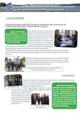 Une action de proximité et une implication constante
            auprès des habitants et des acteurs locaux

> LeS COLLeCtivitéS

L’assainissement collectif et le site de traitement des communes de
La Houssaye-Béranger, Frichemesnil et Grugny
                                        ainsi, depuis cette date, ce furent de mul-
  “     Depuis 2007, Alfred
Trassy-Paillogues et Pascal
Martin ont conjugué leurs ef-
                                        tiples interventions auprès des Préfets suc-
                                        cessifs Jean-François Carenco et Michel
                                        thénault, de l’agence de l’eau, du trésorier
forts pour qu’aboutisse ce pro-         Payeur général Jean-Pierre Conrié… et de
jet cher aux trois communes et          nombreuses réunions, notamment à la Pré-
  à leurs populations.
                         “              fecture avec les maires, le président du
                                       Syndicat d’eau et d’assainissement de la ré-
gion d’auﬀay-tôtes, Claude Picard, le directeur de l’etablissement Public Départe-
mental de grugny, l’agence de l’eau, le Conseil général, la Police de l’eau, …
Dès le départ, les deux élus et les maires avaient mis en évidence la lenteur de l’avancement de ce dossier
après dix réunions infructueuses du groupe de pilotage et surtout 572  € dépensés en études et achat
                                                                          000
de terrain.

                                   L’opiniâtreté a payé puisque les travaux, pour un montant de 7 millions
                                   d’euros, ont démarré en janvier 2012 et seront terminés en ﬁn d’année
                                   pour le plus grand bien des habitants des trois communes, mais aussi
                                   de l’environnement qui sera ainsi préservé.

                                Avec Jean Vasseur, Claude Picard, Jean-Pierre Petit et les représentants du
                                             bureau d’études SOGETI et de l’entreprise ETDE



                                                                                                              Le patrimoine
                                Les édiﬁces cultuels sont très coûteux à entretenir pour nos collectivités et nos popu-
                                lations ne comprendraient pas que l'on aban-
                                 donne cet "héritage culturel" que constitue ce
    à la collégiale d’Auﬀay
                                 patrimoine religieux exceptionnel.
                                 alfred trassy-Paillogues a organisé une visite             “
                                                                                         Alfred Trassy-Paillogues a
                                                                                 mobilisé sa réserve parlementaire
            avec Luc Liogier, le nouveau DRaC (Directeur Régional des aﬀaires pour de nombreux projets : Her-
           Culturelles en Haute-Normandie)                                       manville, Anglesqueville-la-Bras-
           avec des étapes à Clères, auﬀay                                       Long,-Canville-les-Deux-Eglises, La
           et veules les Roses pour rencon-                                      Gaillarde, Ancourteville-sur-Héri-
           trer des élus qui sont confrontés                                     court, Cleuville, Montérolier, Gueut-
           à des problèmes de restauration                                       teville-les-Grés, Fresnay-le-Long,
           de patrimoine et qui sollicitent                                      Varneville-Bretteville, Etoutteville,
           l'appui de l'état.                                                    Auzebosc, Tocqueville-en-Caux, Ful-
                                                   à l’église Saint-Martin de
                                                        Veules-les-Roses
                                                                                         tot, Prétot-Vicquemare, ...
                                                                                                                      “
 