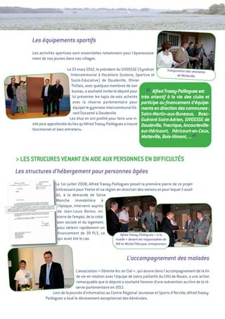 Les équipements sportifs
      Les activités sportives sont essentielles notamment pour l'épanouisse-
      ment de nos jeunes dans nos villages.

                           Le 23 mars 2012, le président du SivOSSSe (Syndicat          Inauguration des vestiaires
                              intercommunal à vocations Scolaire, Sportive et                 de Motteville
                              Socio-educative) de Doudeville, Olivier
                               thillais, avec quelques membres de son
                               bureau, a souhaité inviter le député pour
                                                                               “
                                                                               Alfred Trassy-Paillogues est
                               lui présenter les tapis de sols achetés très attentif à la vie des clubs et
                                avec la réserve parlementaire pour participe au ﬁnancement d’équipe-
                                équiper le gymnase intercommunal gé- ments en direction des communes :
                                rard Ducastel à Doudeville.              Saint-Martin-aux-Buneaux, Bosc-
                             Les élus en ont proﬁté pour faire une vi- Guérard-Saint-Adrien, SIVOSSSE de
      site plus approfondie du lieu qu’alfred trassy-Paillogues a trouvé Doudeville, Yvecrique, Ancourteville-
      fonctionnel et bien entretenu.                                     sur-Héricourt, Héricourt-en-Caux,
                                                                           Motteville, Bois-Himont, ...
                                                                                                        “
> LeS StRuCuReS veNaNt eN aiDe auX PeRSONNeS eN DiFFiCuLtéS
Les structures d’hébergement pour personnes âgées
                    Le 1er juillet 2008, alfred trassy-Paillogues posait la première pierre de ce projet
                    intéressant pour Yvetot et sa région en direction des seniors et pour lequel il avait
                    dû, à la demande de Seine
                    Manche immobilière à
                     l’époque, intervenir auprès
                     de Jean-Louis Borloo, mi-
                     nistre de l’emploi, de la cohé-
                     sion sociale et du logement,
                     pour obtenir rapidement un
                     ﬁnancement de 39        PLS, ce         Alfred Trassy-Paillogues «  la
                                                                                       à
                     qui avait été le cas.               truelle  devant les responsables de
                                                                 »
                                                         SMI et Michel Fillocque, entrepreneur


                                                                 L’accompagnement des malades
                                  L’association « Détente arc en Ciel  qui œuvre dans l’accompagnement de la ﬁn
                                                                      »,
                                  de vie en relation avec l’équipe de soins palliatifs du CHu de Rouen, a une action
                                  remarquable que le député a souhaité honorer d’une subvention au titre de la ré-
                                  serve parlementaire en 2011.
                   Lors de la journée d’information au Centre Régional Jeunesse et Sports d’Yerville, alfred trassy-
              Paillogues a loué le dévouement exceptionnel des bénévoles.
 