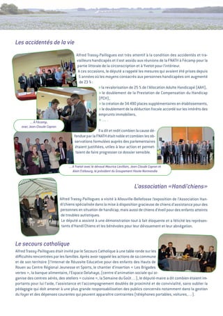 Les accidentés de la vie
                                       alfred trassy-Paillogues est très attentif à la condition des accidentés et tra-
                                       vailleurs handicapés et il est assidu aux réunions de la FNatH à Fécamp pour la
                                        partie littorale de la circonscription et à Yvetot pour l’intérieur.
                                        a ces occasions, le député a rappelé les mesures qui avaient été prises depuis
                                         5 années où les moyens consacrés aux personnes handicapées ont augmenté
                                         de 23 %  :
                                                      > la revalorisation de 25 % de l’allocation adulte Handicapé (aaH),
                                                       > le doublement de la Prestation de Compensation du Handicap
                                                       (PCH),
                                                       > la création de 34 490 places supplémentaires en établissements,
                                                       > le doublement de la déduction ﬁscale accordé sur les intérêts des
                                                       emprunts immobiliers,
         ... à Fécamp,
                                                       >….
   avec Jean-Claude Capron
                                                      il a dit et redit combien la cause dé-
                                      fendue par la FNatH était noble et combien les ob-
                                      servations formulées auprès des parlementaires
                                       étaient justiﬁées, utiles à leur action et permet-
                                       taient de faire progresser ce dossier sensible.


                                  ... à Yvetot avec le dévoué Maurice Levillain, Jean-Claude Capron et
                                      Alain Frébourg, le président du Groupement Haute-Normandie



                                                                                  L’association «Handi’chiens»
                             alfred trassy-Paillogues a visité à allouville-Bellefosse l’exposition de l’association Han-
                             di’chiens spécialisée dans la mise à disposition gracieuse de chiens d’assistance pour des
                             personnes en situation de handicap, mais aussi de chiens d’éveil pour des enfants atteints
                             de troubles autistiques.
                              Le député a assisté à une démonstration tout à fait éloquente et a félicité les représen-
                              tants d’Handi’Chiens et les bénévoles pour leur dévouement et leur abnégation.



Le secours catholique
alfred trassy-Paillogues était invité par le Secours Catholique à une table ronde sur les
diﬃcultés rencontrées par les familles. après avoir rappelé les actions de sa commune
et de son territoire (l’internat de Réussite educative pour des enfants des Hauts de
Rouen au Centre Régional Jeunesse et Sports, le chantier d’insertion «  Brigades
                                                                           Les
vertes  la banque alimentaire, l’espace Delahaye, (centre d’animation sociale qui or-
        »,
ganise des centres aérés, des ateliers «    cuisine  la Semaine du goût…), le député-maire a dit combien étaient im-
                                                   »,
portants pour lui l’aide, l’assistance et l’accompagnement doublés de proximité et de convivialité, sans oublier la
pédagogie qui doit amener à une plus grande responsabilisation des publics concernés notamment dans la gestion
du foyer et des dépenses courantes qui peuvent apparaître contraintes (téléphones portables, voitures,…).
 