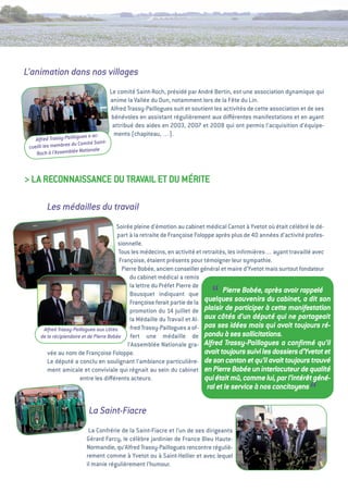 L’animation dans nos villages
                                        Le comité Saint-Roch, présidé par andré Bertin, est une association dynamique qui
                                        anime la vallée du Dun, notamment lors de la Fête du Lin.
                                        alfred trassy-Paillogues suit et soutient les activités de cette association et de ses
                                         bénévoles en assistant régulièrement aux diﬀérentes manifestations et en ayant
                                         attribué des aides en 2003, 2007 et 2008 qui ont permis l’acquisition d’équipe-
                          es a ac-        ments (chapiteau, …).
    Alfred Trassy-Paillogu
                     du Comité Saint-
 cueilli les membres
                         Nationale
    Roch à l’Assemblée



> La ReCONNaiSSaNCe Du tRavaiL et Du MéRite

         Les médailles du travail
                                          Soirée pleine d’émotion au cabinet médical Carnot à Yvetot où était célébré le dé-
                                           part à la retraite de Françoise Foloppe après plus de 40 années d’activité profes-
                                           sionnelle.
                                           tous les médecins, en activité et retraités, les inﬁrmières… ayant travaillé avec
                                            Françoise, étaient présents pour témoigner leur sympathie.
                                             Pierre Bobée, ancien conseiller général et maire d’Yvetot mais surtout fondateur
                                                du cabinet médical a remis
                                                la lettre du Préfet Pierre de
                                                Bousquet indiquant que           “    Pierre Bobée, après avoir rappelé
                                                Françoise ferait partie de la quelques souvenirs du cabinet, a dit son
                                                promotion du 14 juillet de plaisir de participer à cette manifestation
                                                la Médaille du travail et al- aux côtés d’un député qui ne partageait
       Alfred Trassy-Paillogues aux côtés       fred trassy-Paillogues a of- pas ses idées mais qui avait toujours ré-
      de la récipiendaire et de Pierre Bobée     fert une médaille de pondu à ses sollicitations.
                                               l’assemblée Nationale gra- Alfred Trassy-Paillogues a conﬁrmé qu’il
         vée au nom de Françoise Foloppe.                                      avait toujours suivi les dossiers d’Yvetot et
         Le député a conclu en soulignant l’ambiance particulière- de son canton et qu’il avait toujours trouvé
         ment amicale et conviviale qui régnait au sein du cabinet en Pierre Bobée un interlocuteur de qualité
                         entre les diﬀérents acteurs.                          qui était mû, comme lui, par l’intérêt géné-
                                                                               ral et le service à nos concitoyens
                                                                                                                        “
                            La Saint-Fiacre
                            La Confrérie de la Saint-Fiacre et l’un de ses dirigeants
                           gérard Farcy, le célèbre jardinier de France Bleu Haute-
                           Normandie, qu’alfred trassy-Paillogues rencontre réguliè-
                           rement comme à Yvetot ou à Saint-Hellier et avec lequel
                           il manie régulièrement l’humour.
 