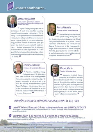 Ils nous soutiennent...

                    Antoine Rufenacht
                    ancien ministre - ancien maire du Havre
                    commissaire général pour le développement de
                    la vallée de la Seine
                                                                                     Pascal Martin
                    “     Alfred Trassy-Paillogues est un
          compagnon de route avec lequel j’ai beaucoup                               Conseiller Général - maire de Montville
          travaillé notamment pour «décrocher» l’EPR de
          Penly. Il a une grande connaissance de son ter-
          ritoire et une réelle proximité avec les habitants
                                                                                     “ Je travaille depuis longtemps
                                                                                 avec Alfred Trassy-Paillogues sur
                                                                       des dossiers importants du canton de Clères
          de sa circonscription. Il est particulièrement
                                                                       (le refus d’implantation de la prison, l’assai-
          actif pour faire avancer les dossiers, quels que
                                                                       nissement tant attendu des communes de
          soient les obstacles, administratifs ou ﬁnan-
                                                                       Grugny, Frichemesnil et La Houssaye-Bé-
          ciers... . Sa forte personnalité fait de lui un ac-
                                                                       range, la restructuration du centre bourg de
          teur important de notre département et il a des
                                                                       Montville...) où nous avons unis nos eﬀorts.
          qualités humaines que j’apprécie et qui ont de-
                                                                       Je souhaite poursuivre notre collaboration et
          puis longtemps transformé notre collaboration
           en amitié.
                      “
                                                                       lui apporte mon entier soutien
                                                                                                                 “
                              Christine Boutin
                              Présidente du Parti Chrétien Démocrate                        Hervé Morin
                                                                                            Président du Nouveau Centre
                              “ J’ai siégé avec Alfred Trassy-
                           Paillogues, député de Seine-Mari-
                 time très soucieux d’un développement
                 harmonieux de son territoire et imprégné de
                                                                                            “J’apporte à Alfred Trassy-
                                                                                      Paillogues le soutien du Nouveau
                                                                               Centre. Le député de la 10ème circonscrip-
                 valeurs auxquelles je suis attachée et is-                    tion de Seine-Maritime défend bien ses
                 sues de l’histoire, de notre histoire. Alfred                 dossiers et je l’ai perçu lorsque j’étais au
                 Trassy-Paillogues a toujours eu, dans son                     gouvernement . Il est élu rural comme moi,
                 action, une démarche équilibrée et je suis                    ancré sur le terrain et respectueux de ses
                 sûre que, si vous l’élisez une fois de plus, il               concitoyens et, à n’en pas douter, il pour-
                   ne vous décevra pas.
                                            “                                    suivra eﬃcacement son action.
                                                                                                                                  “
               DERNIèRES GRANDES RéUNIONS PUBLIQUES AVANT LE 1ER TOUR

            Jeudi 7 juin à 20 heures 30 à la salle polyvalente des GRANDES-VENTES
            en présence de Nicolas Bertrand, conseiller Général et d’Annick Bocandé, maire, ancienne sénatrice et
            conseillère générale

            Vendredi 8 juin à 20 heures 30 à la salle de la mairie d’YERVILLE
           en présence d’Antoine Rufenacht, ancien ministre - ancien maire du Havre - commissaire général pour le
    développement de la vallée de la Seine
                                                                                                                                                                R.C.S. Le Havre B 340 651 629




CONTACT : 06.98.85.10.76 ; legislatives2012@alfredtrassypaillogues.fr
site internet : www.alfredtrassypaillogues.fr facebook.com/alfredtrassypaillogues                     ATPaillogues
                                                                              crédit photos : Ludovic Brissez - Frédéric Malandain - alfred trassy-Paillogues
 