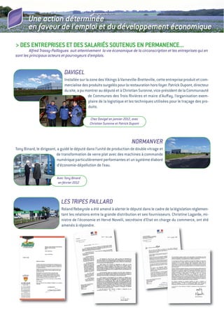 Une action déterminée
        en faveur de l’emploi et du développement économique
> DeS eNtRePRiSeS et DeS SaLaRiéS SOuteNuS eN PeRMaNeNCe...
        Alfred Trassy-Paillogues suit attentivement la vie économique de la circonscription et les entreprises qui en
sont les principaux acteurs et pourvoyeurs d’emplois.


                              DAVIGEL
                              installée sur la zone des vikings à varneville-Bretteville, cette entreprise produit et com-
                              mercialise des produits surgelés pour la restauration hors foyer. Patrick Dupont, directeur
                              du site, a pu montrer au député et à Christian Suronne, vice-président de la Communauté
                                              de Communes des trois Rivières et maire d’auﬀay, l’organisation exem-
                                              plaire de la logistique et les techniques utilisées pour le traçage des pro-
                                              duits.

                                              Chez Davigel en janvier 2012, avec
                                              Christian Suronne et Patrick Dupont




                                                                           NORMANVER
tony Binard, le dirigeant, a guidé le député dans l’unité de production de double vitrage et
                          de transformation de verre plat avec des machines à commande
                           numérique particulièrement performantes et un système élaboré
                           d’économie-dépollution de l’eau.

                         Avec Tony Binard
                          en février 2012




                            LES TRIPES PAILLARD
                            Roland Rebeyrole a été amené à alerter le député dans le cadre de la législation réglemen-
                            tant les relations entre la grande distribution et ses fournisseurs. Christine Lagarde, mi-
                            nistre de l’économie et Hervé Novelli, secrétaire d’etat en charge du commerce, ont été
                            amenés à répondre.
 
