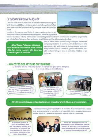 LE GROUPE BRIOCHE PASQUIER
C’est une belle unité de production de 280 salariés environ inaugurée
le 30 décembre 2010 qui est née du rachat, par le groupe Brioche Pas-
quier, des sociétés Symphonie et Syrius appartenant à Karim Der-
rouaz.
La volonté du nouveau propriétaire de trouver rapidement un terrain
pour construire un nouveau site de production a amené le député à in-
tervenir auprès du tribunal administratif pour la désignation rapide d’un commissaire-enquêteur qui permette
à la ville de Saint-valery-en-Caux la révision simpliﬁée de son Plan d’Occupation des Sols.
                                                      Dans le même temps, alfred trassy-Paillogues invitait ses
                                                      collègues présidents de Communautés de Communes à ne
   “     Alfred Trassy-Paillogues a toujours          pas répondre à la sollicitation de l’entreprise pour un terrain
voulu éviter la concurrence entre collecti- d’implantation tant qu’il semblait y avoir une solution pos-
vités d’un même «        pays  aﬁn de ne pas sible sur Saint-valery-en-Caux ou sur la Côte d’albâtre, ce qui
                                »
 «  déménager  le territoire.
                    »
                                          “           fut le cas.




> auX CôtéS DeS aCteuRS Du tOuRiSMe...
         Le Tourisme est une «industrie lourde» en France, très génératrice d’emplois.
                                         Il en est de même en Seine-Maritime.




                              e parlemen-
     Subvention sur la réserv                          Avec Hervé Novelli, le pré
                                                                                  fet
  taire pour la construction du nouvel OT de                               int-Valery-en-
                          el adhèrent de nom-      Caron et le maire de Sa
 Quiberville sur Mer auqu                          Caux, Gérard Mauger à
                                                                          l’Oﬃce de Tou-          … Avec le ministre
                                                                                                                     sur le front de
                           la circonscription.
   breuses communes de                                   risme de la Côte d’Albâtre                 mer à Saint-Valery-e
                                                                                                                        n-Caux
                                                               (30/08/2010)




   “   Alfred Trassy-Paillogues suit particulièrement ce secteur d’activité sur la circonscription.
                                                                                                                                  “
                                          Lors de l'assemblée générale de l'Oﬃce du tourisme du canton de Clères, il a sou-
                                          ligné le dynamisme de ce territoire et sa capacité à mettre en valeur ses innom-
                                          brables atouts et à fédérer les diﬀérents acteurs dans les communes.



        à l’assemblée générale de                                                          Remise de la Médaille du Tourisme à la
      l’Oﬃce de Tourisme de Clères,                                                    présidente de l’OT de Clères Nathalie Thierry en
    avec Pascal Martin, président de la                                                 présence de Jean-Pierre Corlay, président de
     Communauté de Communes des                                                       l’Union Départementale des Oﬃces de Tourisme
    Portes Nord Ouest de Rouen et Bri-                                                      et Syndicats d’Initiatives (UDOTSI 76)
    gitte Langlois, présidente du Pays
          «  Entre Seine et Bray 
                                »
 