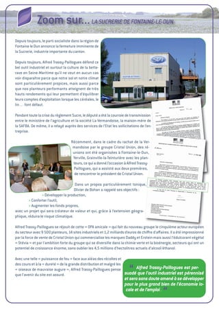 Zoom sur... LA SUCRERIE DE FONTAINE-LE-DUN
Depuis toujours, le parti socialiste dans la région de
Fontaine le Dun annonce la fermeture imminente de
la Sucrerie, industrie importante du canton.

Depuis toujours, alfred trassy-Paillogues défend ce
bel outil industriel et surtout la culture de la bette-
rave en Seine-Maritime qu’il ne veut en aucun cas
voir disparaître parce que notre sol et notre climat
sont particulièrement propices, mais aussi parce
que nos planteurs performants atteignent de très
hauts rendements qui leur permettent d’équilibrer
leurs comptes d’exploitation lorsque les céréales, le
lin… font défaut.

Pendant toute la crise du règlement Sucre, le député a été la courroie de transmission
entre le ministère de l’agriculture et la société La vermandoise, la maison-mère de
la SaFBa. De même, il a relayé auprès des services de l’etat les sollicitations de l’en-
treprise.

                                    Récemment, dans le cadre du rachat de la ver-
                                     mandoise par le groupe Cristal union, des ré-
                                     unions ont été organisées à Fontaine-le-Dun,
                                     Yerville, grainville-la-teinturière avec les plan-
                                     teurs, ce qui a donné l’occasion à alfred trassy-
                                     Paillogues, qui a assisté aux deux premières,
                                      de rencontrer le président de Cristal union.

                                      Dans un propos particulièrement tonique,
                                      Olivier de Bohan a rappelé ses objectifs 
                                                                              :
                 > Développer la production,
        > Conforter l’outil,
        > augmenter les fonds propres,
avec un projet qui sera créateur de valeur et qui, grâce à l’extension géogra-
phique, réduira le risque climatique.

alfred trassy-Paillogues se réjouit de cette «  amicale  qui fait du nouveau groupe le cinquième acteur européen
                                              OPa           »
du secteur avec 9  planteurs, 14 sites industriels et 1,2 
                   500                                       milliards d’euros de chiﬀre d’aﬀaires. il a été impressionné
par la force de vente de Cristal union qui commercialise les marques Daddy et erstein mais aussi l’édulcorant végétal
« Stévia  et par l’ambition forte du groupe qui se diversiﬁe dans la chimie verte et la bioénergie, secteurs qui ont un
          »
potentiel de croissance énorme, sans oublier les 4,5  millions d’hectolitres actuels d’alcool/éthanol.

avec une telle « puissance de feu  face aux aléas des récoltes et
                                   »
des cours et à la « dureté  de la grande distribution et malgré les
                           »
« oiseaux de mauvaise augure  alfred trassy-Paillogues pense
que l’avenir du site est assuré.
                                 »,
                                                                         “
                                                                         Alfred Trassy-Paillogues est per-
                                                                    suadé que l’outil industriel est pérennisé
                                                                      et sera sans doute amené à se développer
                                                                      pour le plus grand bien de l’économie lo-
                                                                       cale et de l’emploi .
                                                                                              “
 