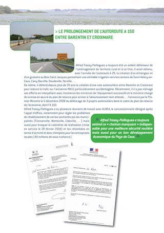 > Le PROLONgeMeNt De L’autOROute a 150
                          eNtRe BaReNtiN et CROiXMaRe




                                             alfred trassy-Paillogues a toujours été un ardent défenseur de
                                             l’aménagement du territoire rural et à ce titre, il avait obtenu,
                                            avec l’arrivée de l’autoroute a 29, la création d’un échangeur et
d’un giratoire au Bois Saint Jacques permettant une véritable irrigation vers les cantons de Saint-valery-en-
Caux, Cany-Barville, Doudeville, Yerville, …
De même, il défend depuis plus de 20 ans la création d’une voie autoroutière entre Barentin et Croixmare
pour réduire le traﬁc sur l’ancienne RN15 particulièrement accidentogène. Récemment, il n’a pas ménagé
ses eﬀorts en interpellant avec insistance les ministres de l’équipement successifs et le ministre chargé
de la mise en œuvre du plan de relance pour arriver à l’aboutissement tant attendu… l’annonce par le Pre-
mier Ministre le 5 décembre 2008 du déblocage de 3 projets autoroutiers dans le cadre du plan de relance
de l’économie, dont l’a 150.
alfred trassy-Paillogues a eu plusieurs réunions de travail avec aLBea, le concessionnaire désigné après
l’appel d’oﬀres, notamment pour régler les problèmes
de rétablissement de voiries souhaités par les munici-
palités (Flamanville, Motteville, Cideville, …) mais
                                                             “
aussi pour évoquer le calendrier de réalisation (mise estimé ce « 
                                                                  Alfred Trassy-Paillogues a toujours
                                                                          chaînon manquant  indispen-
                                                                                                 »
en service le 28   février 2014) et les retombées en sable pour une meilleure sécurité routière
terme d’activité et donc d’emplois pour les entreprises mais aussi pour un bon développement
locales (40 millions de sous-traitance).                    économique du Pays de Caux.
                                                                                               “
 