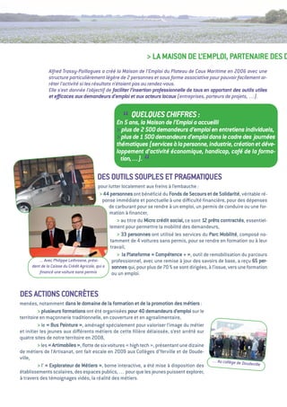 > La MaiSON De L’eMPLOi, PaRteNaiRe DeS D
             Alfred Trassy-Paillogues a créé la Maison de l’Emploi du Plateau de Caux Maritime en 2006 avec une
             structure particulièrement légère de 2 personnes et sous forme associative pour pouvoir facilement ar-
             rêter l’activité si les résultats n’étaient pas au rendez-vous.
             Elle s’est donnée l’objectif de faciliter l’insertion professionnelle de tous en apportant des outils utiles
             et eﬃcaces aux demandeurs d’emploi et aux acteurs locaux (entreprises, porteurs de projets, …).



                                                    “ QUELQUES CHIFFRES :
                                                 En 5 ans, la Maison de l’Emploi a accueilli
                                                 > plus de 2 500 demandeurs d’emploi en entretiens individuels,
                                                 > plus de 1 500 demandeurs d’emploi dans le cadre des journées
                                                 thématiques (services à la personne, industrie, création et déve-
                                                 loppement d’activité économique, handicap, café de la forma-
                                                   tion,…).
                                                               “
                                       DeS OutiLS SOuPLeS et PRagMatiQueS
                                            pour lutter localement aux freins à l’embauche     :
                                             > 44 personnes ont bénéﬁcié du Fonds de Secours et de Solidarité, véritable ré-
                                               ponse immédiate et ponctuelle à une diﬃculté ﬁnancière, pour des dépenses
                                                  de carburant pour se rendre à un emploi, un permis de conduire ou une for-
                                                  mation à ﬁnancer,
                                                      > au titre du Micro crédit social, ce sont 12 prêts contractés, essentiel-
                                                  lement pour permettre la mobilité des demandeurs,
                                                      > 33 personnes ont utilisé les services du Parc Mobilité, composé no-
                                                  tamment de 4 voitures sans permis, pour se rendre en formation ou à leur
                                                   travail,
                                                      > la Plateforme «  Compétence +  outil de remobilisation du parcours
                                                                                          »,
        … Avec Philippe Lethrosne, prési-           professionnel, avec une remise à jour des savoirs de base, a reçu 65 per-
     dent de la Caisse du Crédit Agricole, qui a sonnes qui, pour plus de 70 % se sont dirigées, à l’issue, vers une formation
         ﬁnancé une voiture sans permis             ou un emploi.


DeS aCtiONS CONCRèteS
menées, notamment dans le domaine de la formation et de la promotion des métiers :
          > plusieurs formations ont été organisées pour 40 demandeurs d’emploi sur le
territoire en maçonnerie traditionnelle, en couverture et en agroalimentaire,
          > le «  Peinture  aménagé spécialement pour valoriser l’image du métier
                 Bus          »,
et initier les jeunes aux diﬀérents métiers de cette ﬁlière délaissée, s’est arrêté sur
quatre sites de notre territoire en 2008,
          > les « artimobiles  ﬂotte de six voitures «  tech  présentant une dizaine
                             »,                       high     »,
de métiers de l’artisanat, ont fait escale en 2009 aux Collèges d’Yerville et de Doude-
ville,                                                                                             … Au collège de Do
          > l’  explorateur de Métiers  borne interactive, a été mise à disposition des
              «                        »,                                                                            udeville
établissements scolaires, des espaces publics, … pour que les jeunes puissent explorer,
à travers des témoignages vidéo, la réalité des métiers.
 