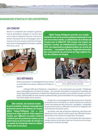 DeMaNDeuRS D’eMPLOi et DeS eNtRePRiSeS


      uN CONStat
      Devant la complexité des multiples systèmes,
      trop de demandeurs d’emploi ne rentrent dans
      aucun cadre ou dispositif. Pourtant, il est humai-
      nement nécessaire de les accompagner, dans la
                                                                “  Alfred Trassy-Paillogues souhaite une complé-
                                                             mentarité avec les structures publiques existantes et non
                                                             une concurrence stérile. La collaboration de la Maison de
      mesure où ils sont souvent confrontés à d’impor-
                                                             l’Emploi avec la DIRECCTE, Pôle Emploi, Cap Emploi, les
      tants freins à l’employabilité (formation, mobilité,
      illettrisme, santé, …).
                                                             Missions Locales, les établissements consulaires, les
                                                             OPCA, les organisations professionnelles, les centres de
                                                             formation,… est parfaite. De plus, l’implication ﬁnancière
                                                             des communautés de communes du Pays renforce l’ac-
                                                             tion de la Maison de l’Emploi.
                                                                                                    “

                                              ploi
                     le de   la Maison de l’Em
     Assemblée Généra

                    SeS RéPONSeS                                                   Lors du Salon des Services à la Personne à St Va-
                     Outre la poursuite et le développement des actions lery en Caux, en compagnie de Gérard Mauger, maire, et
                     ou outils déjà mis en place, la Maison de l’emploi se               de son adjointe Danièle Lefrançois
                     propose   :
                              > d’élargir l’oﬀre de la Plateforme «  Compétence +  en construisant une nouvelle « 
                                                                                    »                                      Plateforme
                     pour le développement territorial de l’emploi  qui accueille tous publics en proposant l’ensemble des
                                                                       »
                     outils disponibles (partenaires et Maison de l’emploi) pour parvenir à une insertion réussie. Les entre-
                     prises, indissociables de cette insertion professionnelle, pourront bénéﬁcier d’un accompagnement per-
                     sonnalisé adapté à leurs besoins.
                                                                  > d’organiser un accompagnement des personnes en insertion
                                                               directement dans l’entreprise, en réelle condition du monde du
         “    Bien entendu, les sections locales               travail, sans passer par des structures «   protégées  composées
      du parti socialiste critiquent inlassablement de personnes toutes en diﬃcultés d’insertion et éloignées des
      le fonctionnement de la Maison de l’Emploi. contraintes de l’économie active.
                                                                                                                        »


      Alfred Trassy-Paillogues n’en a cure > de réaliser, avec des entreprises volontaires, des bilans indi-
      puisqu’une large majorité d’élus apprécie viduels pour leurs salariés seniors ayant des diﬃcultés de posi-
      l’action, que l’aﬄuence du public conﬁrme tionnement et de maintien en emploi dans l’entreprise.
      l’utilité et que les partenaires mêmes, qu’ils > de mettre en place un suivi individualisé des demandeurs
      soient issus du service public de l’emploi ou d’emploi seniors du territoire, basé sur la fourniture d’un kit per-
      du monde de l’entreprise, louent la collabo- sonnalisé de recherche d’emploi.
      ration avec la structure.
                                       “
 