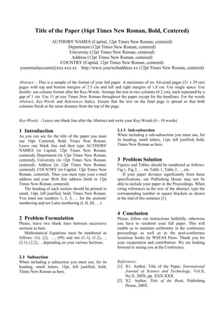 Title of the Paper (16pt Times New Roman, Bold, Centered)
                AUTHORS' NAMES (Capital, 12pt Times New Roman, centered)
                       Department (12pt Times New Roman, centered)
                       University (12pt Times New Roman, centered)
                        Address (12pt Times New Roman, centered)
                   COUNTRY (Capital, 12pt Times New Roman, centered)
youremailaccount@xxx.xxx.xx http://www.yourwebaddress.xx (12pt Times New Roman, centered)


Abstract: - This is a sample of the format of your full paper. A maximum of six A4-sized pages (21 x 29 cm)
pages with top and bottom margins of 2.5 cm and left and right margins of 1.8 cm. Use single space. Use
double- use column format after the Key-Words. Arrange the text in two columns (8.2 cm), each separated by a
gap of 1 cm. Use 11 pt size Times New Roman throughout the paper except for the headlines. For the words
Abstract, Key-Words and References Italics. Ensure that the text on the final page is spread so that both
columns finish at the same distance from the top of the page.


Key-Words: - Leave one blank line after the Abstract and write your Key-Words (6 - 10 words)

1 Introduction                                           2.1.1 Sub-subsection
As you can see for the title of the paper you must       When including a sub-subsection you must use, for
use 16pt, Centered, Bold, Times New Roman.               its heading, small letters, 11pt, left justified, bold,
Leave one blank line and then type AUTHORS'              Times New Roman as here.
NAMES (in Capital, 12pt Times New Roman,
centered), Department (in 12pt Times New Roman,
centered), University (in 12pt Times New Roman,          3 Problem Solution
centered), Address (in 12pt Times New Roman,             Figures and Tables should be numbered as follows:
centered), COUNTRY (in Capital, 12pt Times New           Fig.1, Fig.2, … etc Table 1, Table 2, ….etc.
Roman, centered). Then you must type your e-mail             If your paper deviates significantly from these
address and your Web Site address (both in 12pt          specifications, our Publishing House may not be
Times New Roman, centered).                              able to include your paper in the Proceedings. When
   The heading of each section should be printed in      citing references in the text of the abstract, type the
small, 14pt, left justified, bold, Times New Roman.      corresponding number in square brackets as shown
You must use numbers 1, 2, 3, … for the sections'        at the end of this sentence [1].
numbering and not Latin numbering (I, II, III, …)

                                                         4 Conclusion
2 Problem Formulation                                    Please, follow our instructions faithfully, otherwise
Please, leave two blank lines between successive         you have to resubmit your full paper. This will
sections as here.                                        enable us to maintain uniformity in the conference
    Mathematical Equations must be numbered as           proceedings as well as in the post-conference
follows: (1), (2), …, (99) and not (1.1), (1.2),…,       luxurious books by WSEAS Press. Thank you for
(2.1), (2.2),… depending on your various Sections.       your cooperation and contribution. We are looking
                                                         forward to seeing you at the Conference.

2.1 Subsection
When including a subsection you must use, for its        References:
heading, small letters, 12pt, left justified, bold,      [1] X1. Author, Title of the Paper, International
Times New Roman as here.                                     Journal of Science and Technology, Vol.X,
                                                             No.X, 200X, pp. XXX-XXX.
                                                         [2] X2. Author, Title of the Book, Publishing
                                                             House, 200X.
 