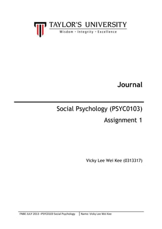 Journal
Social Psychology (PSYC0103)
Assignment 1

Vicky Lee Wei Kee (0313317)

FNBE JULY 2013 –PSYC0103 Social Psychology

Name: Vicky Lee Wei Kee

 