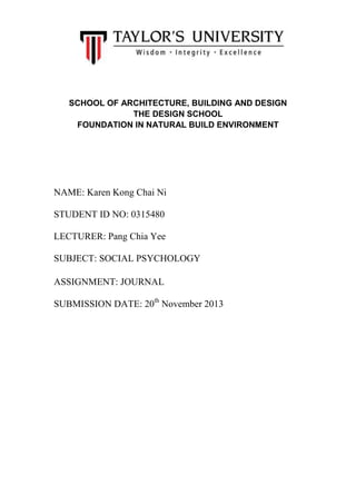 SCHOOL OF ARCHITECTURE, BUILDING AND DESIGN
THE DESIGN SCHOOL
FOUNDATION IN NATURAL BUILD ENVIRONMENT

NAME: Karen Kong Chai Ni
STUDENT ID NO: 0315480
LECTURER: Pang Chia Yee
SUBJECT: SOCIAL PSYCHOLOGY
ASSIGNMENT: JOURNAL
SUBMISSION DATE: 20th November 2013

 