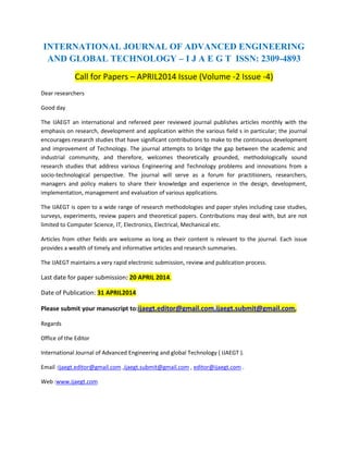 INTERNATIONAL JOURNAL OF ADVANCED ENGINEERING
AND GLOBAL TECHNOLOGY – I J A E G T ISSN: 2309-4893
Call for Papers – APRIL2014 Issue (Volume -2 Issue -4)
Dear researchers
Good day
The IJAEGT an international and refereed peer reviewed journal publishes articles monthly with the
emphasis on research, development and application within the various field s in particular; the journal
encourages research studies that have significant contributions to make to the continuous development
and improvement of Technology. The journal attempts to bridge the gap between the academic and
industrial community, and therefore, welcomes theoretically grounded, methodologically sound
research studies that address various Engineering and Technology problems and innovations from a
socio-technological perspective. The journal will serve as a forum for practitioners, researchers,
managers and policy makers to share their knowledge and experience in the design, development,
implementation, management and evaluation of various applications.
The IJAEGT is open to a wide range of research methodologies and paper styles including case studies,
surveys, experiments, review papers and theoretical papers. Contributions may deal with, but are not
limited to Computer Science, IT, Electronics, Electrical, Mechanical etc.
Articles from other fields are welcome as long as their content is relevant to the journal. Each issue
provides a wealth of timely and informative articles and research summaries.
The IJAEGT maintains a very rapid electronic submission, review and publication process.
Last date for paper submission: 20 APRIL 2014.
Date of Publication: 31 APRIL2014
Please submit your manuscript to:ijaegt.editor@gmail.com,ijaegt.submit@gmail.com,
Regards
Office of the Editor
International Journal of Advanced Engineering and global Technology ( IJAEGT ).
Email :ijaegt.editor@gmail.com ,ijaegt.submit@gmail.com , editor@ijaegt.com .
Web :www.ijaegt.com
 