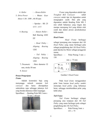 3
4. Roller : - Return Roller
5. Drive Power : - Motor: Gear
Motor 1:30 : 30W ; 48-50 rpm
- Sproket : RS 25
15 T : 15 T
6. Bearing : - Return Roller :
Ball Bearing 6202
ZZ
- Head Pulley :
Aligning Bearing
1202
- Tail Pulley :
Aligning Bearing
1202
7. Pneumatic : Bore diameter 32
mm, stroke 50 mm
8. Sensor
Proses Pengerjaan
Frame
Adalah konstruksi baja yang
menyangga seluruh susunan belt
conveyor dan harus ditempatkan
sedemikian rupa sehingga jalannya belt
yang berada diatasnya tidak terganggu.
Spesifikasi : - Bending Pelat MS 2 mm x
75 mm x 60 mm
Gambar 2 Frame
Frame yang digunakan adalah tipe
Troughed Belt Conveyor sebab
conveyor untuk tipe ini digunakan untuk
mengangkut curah. Dan plat yang
digunakan adalah Bending Pelat MS 2
mm sebab bahannya yang ringan dan
mampu menopang belt yang dilalui oleh
curah dan dalam proses penekukannya
lebih mudah.
Head Frame
Head Frame berfungsi
sebagai penopang atau tumpuan dari AS
Head Pulley yang mana berfungsi pula
sebagai penghubung dari AS Head Pulley
pada Sproket ke Motor sebagai penggerak
utama.
Spesifikasi : - Pelat Potong 3 mm x
150
mm x 75 mm
Gambar 3 Head Frame
Pada head frame menggunakan
pelat 3mm karena head pulley sendiri
menumpu head pulley yang bebannya
berat, sehingga membutuhkan pelat yang
lebih tebal.
Tail Frame
Tail Frame berfungsi sebagai
penopang atau tumpuan dari AS Tail
Pulley yang mana berfungsi pula sebagai
penghubung dari AS Tail Pulley.
Spesifikasi : - Pelat Potong 3mm x
155 x 75
 