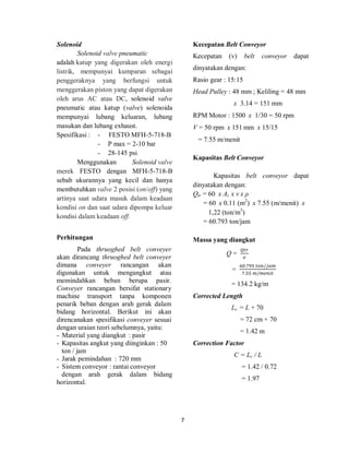 7
Solenoid
Solenoid valve pneumatic
adalah katup yang digerakan oleh energi
listrik, mempunyai kumparan sebagai
penggeraknya yang berfungsi untuk
menggerakan piston yang dapat digerakan
oleh arus AC atau DC, solenoid valve
pneumatic atau katup (valve) solenoida
mempunyai lubang keluaran, lubang
masukan dan lubang exhaust.
Spesifikasi : - FESTO MFH-5-718-B
- P max = 2-10 bar
- 28-145 psi
Menggunakan Solenoid valve
merek FESTO dengan MFH-5-718-B
sebab ukurannya yang kecil dan hanya
membutuhkan valve 2 posisi (on/off) yang
artinya saat udara masuk dalam keadaan
kondisi on dan saat udara dipompa keluar
kondisi dalam keadaan off.
Perhitungan
Pada thruoghed belt conveyer
akan dirancang thruoghed belt conveyer
dimana conveyer rancangan akan
digunakan untuk mengangkut atau
memindahkan beban berupa pasir.
Conveyer rancangan bersifat stationary
machine transport tanpa komponen
penarik beban dengan arah gerak dalam
bidang horizontal. Berikut ini akan
direncanakan spesifikasi conveyer sesuai
dengan uraian teori sebelumnya, yaitu:
- Material yang diangkut : pasir
- Kapasitas angkut yang diinginkan : 50
ton / jam
- Jarak pemindahan : 720 mm
- Sistem conveyor : rantai conveyor
dengan arah gerak dalam bidang
horizontal.
Kecepatan Belt Conveyor
Kecepatan (v) belt conveyor dapat
dinyatakan dengan:
Rasio gear : 15:15
Head Pulley : 48 mm ; Keliling = 48 mm
x 3.14 = 151 mm
RPM Motor : 1500 x 1/30 = 50 rpm
V = 50 rpm x 151 mm x 15/15
= 7.55 m/menit
Kapasitas Belt Conveyor
Kapasitas belt conveyor dapat
dinyatakan dengan:
Qtr = 60 x At x v x ρ
= 60 x 0.11 (m2
) x 7.55 (m/menit) x
1,22 (ton/m3
)
= 60.793 ton/jam
Massa yang diangkut
Q = 	
=
. 	 /
. 	 /
= 134.2 kg/m
Corrected Length
Lc = L + 70
= 72 cm + 70
= 1.42 m
Correction Factor
C = Lc / L
= 1.42 / 0.72
= 1.97
 
