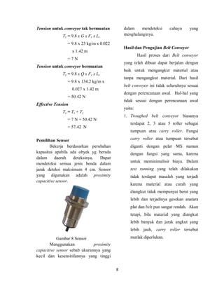 8
Tension untuk conveyor tak bermuatan
Tx = 9.8 x G x Fx x Lc
= 9.8 x 23 kg/m x 0.022
x 1.42 m
= 7 N
Tension untuk conveyor bermuatan
Ty = 9.8 x Q x Fy x Lc
= 9.8 x 134.2 kg/m x
0.027 x 1.42 m
= 50.42 N
Effective Tension
Te = Tx + Ty
= 7 N + 50.42 N
= 57.42 N
Pemilihan Sensor
Bekerja berdasarkan perubahan
kapasitas apabila ada obyek yg berada
dalam daerah deteksinya. Dapat
mendeteksi semua jenis benda dalam
jarak deteksi maksimum 4 cm. Sensor
yang digunakan adalah proximity
capacitive sensor.
Gambar 8 Sensor
Menggunakan proximity
capacitive sensor sebab ukurannya yang
kecil dan kesensitifannya yang tinggi
dalam mendeteksi cahaya yang
menghalanginya.
Hasil dan Pengujian Belt Conveyor
Hasil proses dari Belt conveyor
yang telah dibuat dapat berjalan dengan
baik untuk mengangkut material atau
tanpa mengangkut material. Dari hasil
belt conveyor ini tidak seluruhnya sesuai
dengan perencanaan awal. Hal-hal yang
tidak sesuai dengan perencanaan awal
yaitu:
1. Troughed belt conveyor biasanya
terdapat 2, 3 atau 5 roller sebagai
tumpuan atau carry roller. Fungsi
carry roller atau tumpuan tersebut
diganti dengan pelat MS namun
dengan fungsi yang sama, karena
untuk meminimalisir biaya. Dalam
test running yang telah dilakukan
tidak terdapat masalah yang terjadi
karena material atau curah yang
diangkut tidak mempunyai berat yang
lebih dan terjadinya gesekan anatara
plat dan belt pun sangat rendah. Akan
tetapi, bila material yang diangkut
lebih banyak dan jarak angkut yang
lebih jauh, carry roller tersebut
mutlak diperlukan.
 